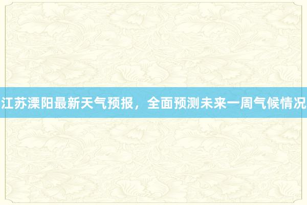 江苏溧阳最新天气预报，全面预测未来一周气候情况