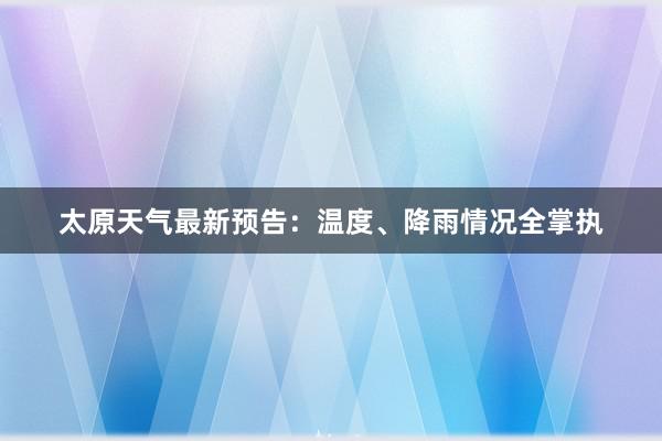 太原天气最新预告：温度、降雨情况全掌执